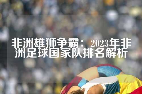非洲雄狮争霸：2023年非洲足球国家队排名解析