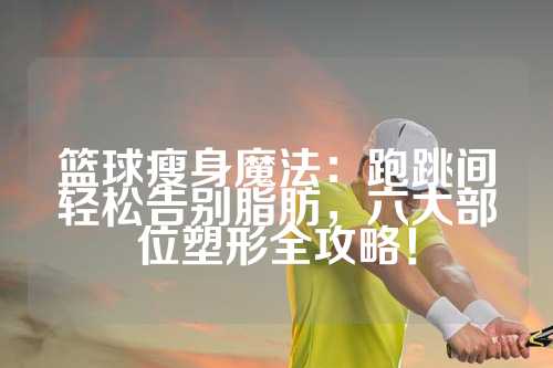 篮球瘦身魔法：跑跳间轻松告别脂肪，六大部位塑形全攻略！
