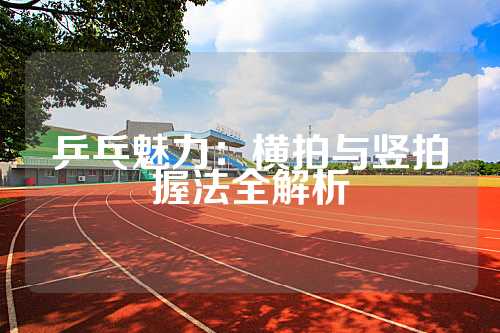 乒乓魅力：横拍与竖拍握法全解析