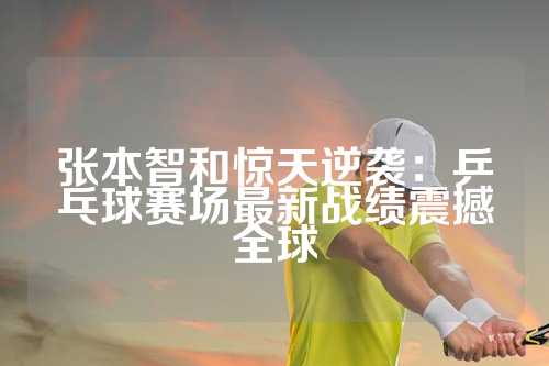张本智和惊天逆袭：乒乓球赛场最新战绩震撼全球