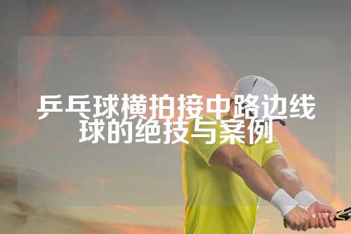 乒乓球横拍接中路边线球的绝技与案例