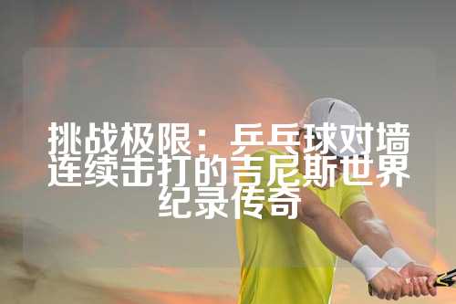 挑战极限：乒乓球对墙连续击打的吉尼斯世界纪录传奇