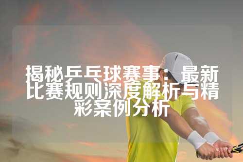 揭秘乒乓球赛事：最新比赛规则深度解析与精彩案例分析