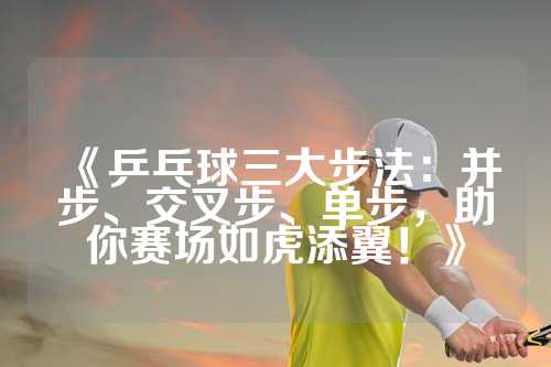 《乒乓球三大步法：并步、交叉步、单步，助你赛场如虎添翼！》