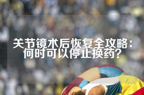 关节镜术后恢复全攻略：何时可以停止换药？