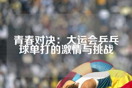 青春对决：大运会乒乓球单打的激情与挑战