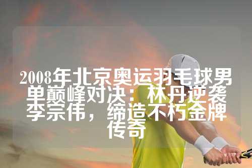 2008年北京奥运羽毛球男单巅峰对决：林丹逆袭李宗伟，缔造不朽金牌传奇