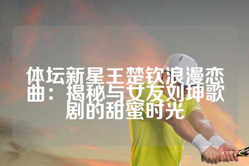 体坛新星王楚钦浪漫恋曲：揭秘与女友刘坤歌剧的甜蜜时光