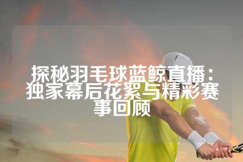 探秘羽毛球蓝鲸直播：独家幕后花絮与精彩赛事回顾
