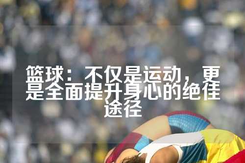 篮球：不仅是运动，更是全面提升身心的绝佳途径
