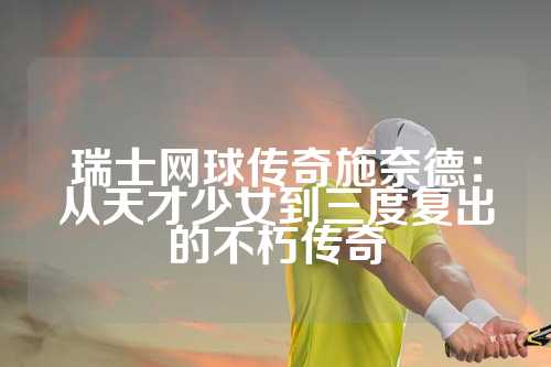 瑞士网球传奇施奈德：从天才少女到三度复出的不朽传奇