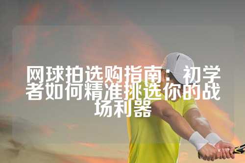 网球拍选购指南：初学者如何精准挑选你的战场利器