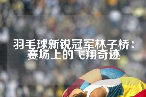羽毛球新锐冠军林子桥：赛场上的飞翔奇迹