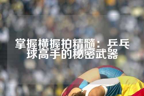 掌握横握拍精髓：乒乓球高手的秘密武器