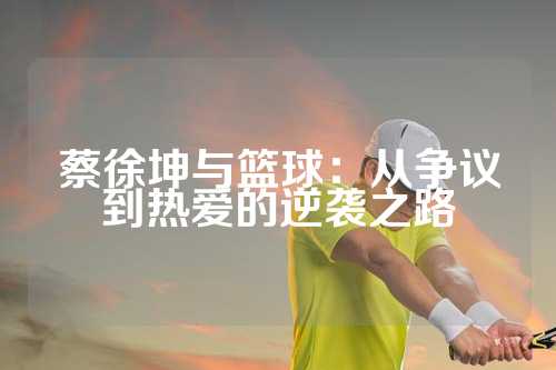 蔡徐坤与篮球：从争议到热爱的逆袭之路