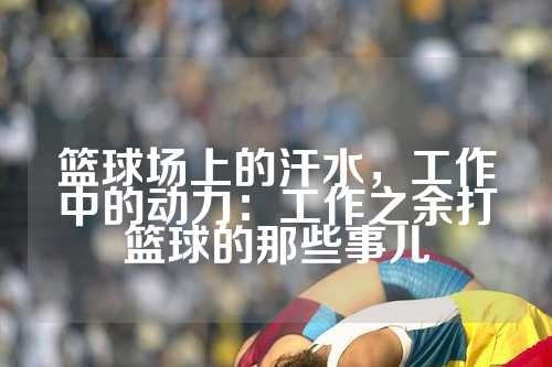 篮球场上的汗水，工作中的动力：工作之余打篮球的那些事儿