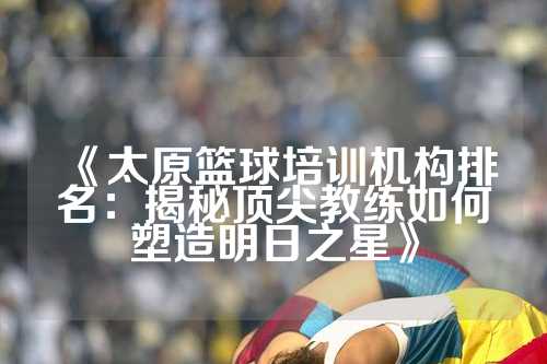 《太原篮球培训机构排名：揭秘顶尖教练如何塑造明日之星》