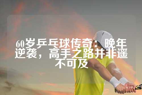 60岁乒乓球传奇：晚年逆袭，高手之路并非遥不可及