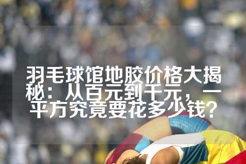 羽毛球馆地胶价格大揭秘：从百元到千元，一平方究竟要花多少钱？
