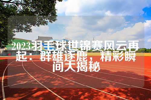 2023羽毛球世锦赛风云再起：群雄逐鹿，精彩瞬间大揭秘